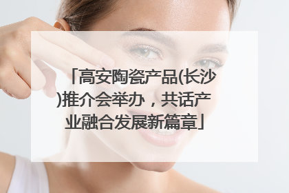 高安陶瓷产品(长沙)推介会举办，共话产业融合发展新篇章