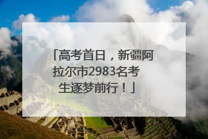高考首日，新疆阿拉尔市2983名考生逐梦前行！