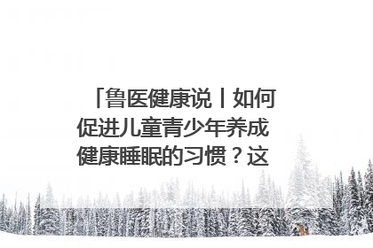 鲁医健康说丨如何促进儿童青少年养成健康睡眠的习惯？这份宝典快收藏