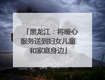 黑龙江：将暖心服务送到妇女儿童和家庭身边