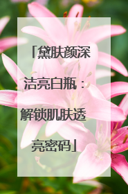 黛肤颜深洁亮白瓶：解锁肌肤透亮密码