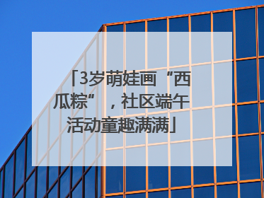 3岁萌娃画“西瓜粽”，社区端午活动童趣满满