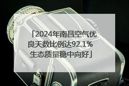 2024年南昌空气优良天数比例达92.1% 生态质量稳中向好