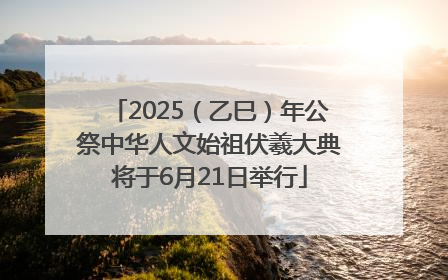 2025（乙巳）年公祭中华人文始祖伏羲大典将于6月21日举行