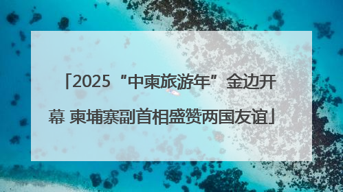 2025“中柬旅游年”金边开幕 柬埔寨副首相盛赞两国友谊