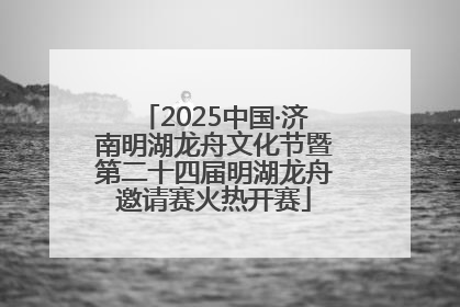 2025中国·济南明湖龙舟文化节暨第二十四届明湖龙舟邀请赛火热开赛