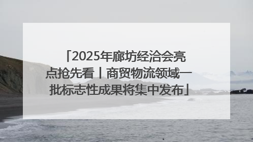 2025年廊坊经洽会亮点抢先看丨商贸物流领域一批标志性成果将集中发布