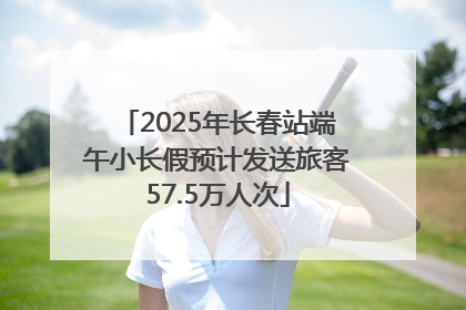 2025年长春站端午小长假预计发送旅客57.5万人次