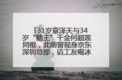 31岁章泽天与34岁“赌王”千金何超莲同框，此前曾现身京东深圳总部，请工友喝冰饮，点了300多杯