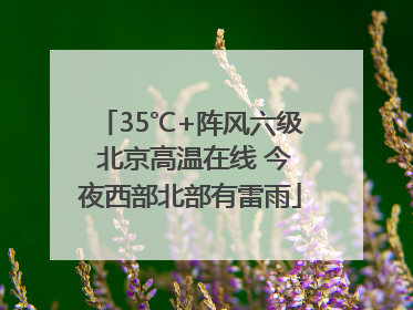 35℃+阵风六级 北京高温在线 今夜西部北部有雷雨