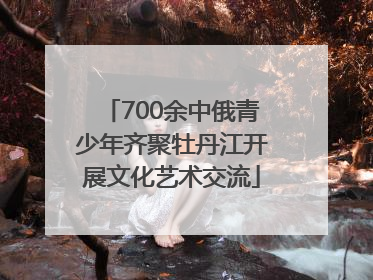 700余中俄青少年齐聚牡丹江开展文化艺术交流